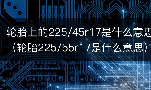 轮胎上的225/45r17是什么意思（轮胎225/55r17是什么意思）