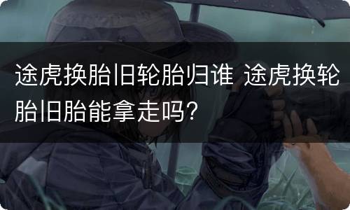 途虎换胎旧轮胎归谁 途虎换轮胎旧胎能拿走吗?