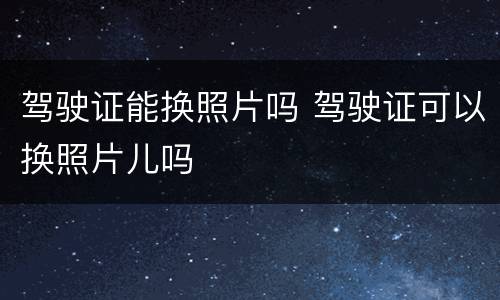 驾驶证能换照片吗 驾驶证可以换照片儿吗