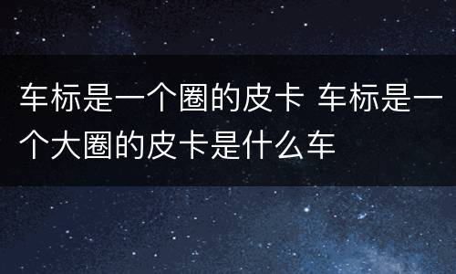 车标是一个圈的皮卡 车标是一个大圈的皮卡是什么车