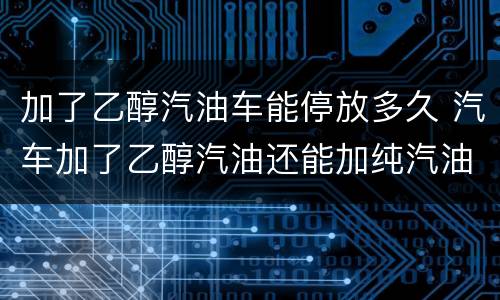 加了乙醇汽油车能停放多久 汽车加了乙醇汽油还能加纯汽油吗