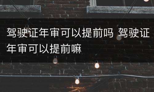 驾驶证年审可以提前吗 驾驶证年审可以提前嘛