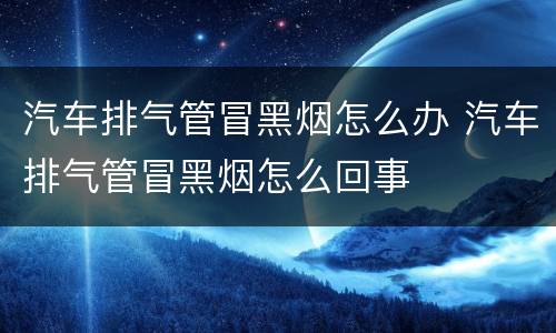 汽车排气管冒黑烟怎么办 汽车排气管冒黑烟怎么回事