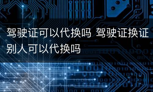 驾驶证可以代换吗 驾驶证换证别人可以代换吗