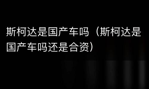 斯柯达是国产车吗（斯柯达是国产车吗还是合资）