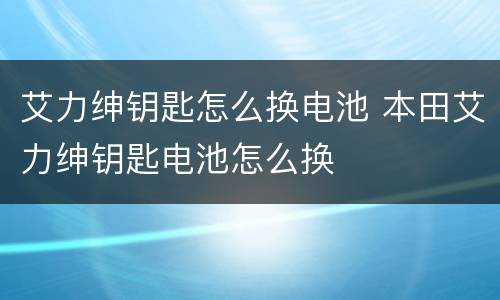 艾力绅钥匙怎么换电池 本田艾力绅钥匙电池怎么换