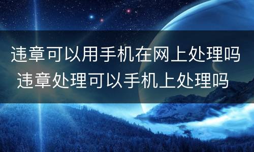 违章可以用手机在网上处理吗 违章处理可以手机上处理吗