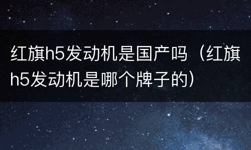 红旗h5发动机是国产吗（红旗h5发动机是哪个牌子的）