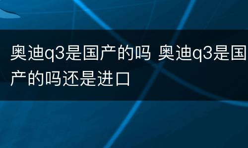 奥迪q3是国产的吗 奥迪q3是国产的吗还是进口