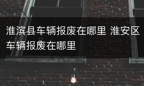 淮滨县车辆报废在哪里 淮安区车辆报废在哪里