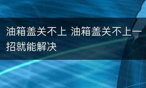 油箱盖关不上 油箱盖关不上一招就能解决