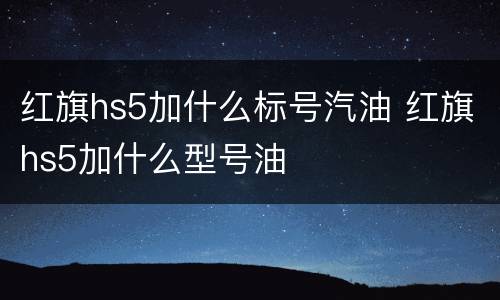 红旗hs5加什么标号汽油 红旗hs5加什么型号油