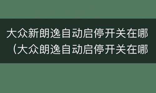 大众新朗逸自动启停开关在哪（大众朗逸自动启停开关在哪里）