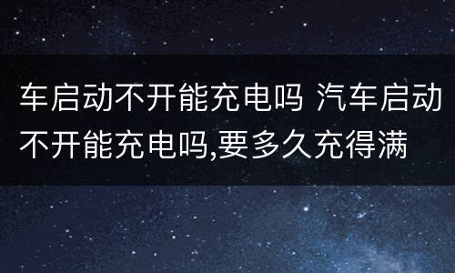 车启动不开能充电吗 汽车启动不开能充电吗,要多久充得满