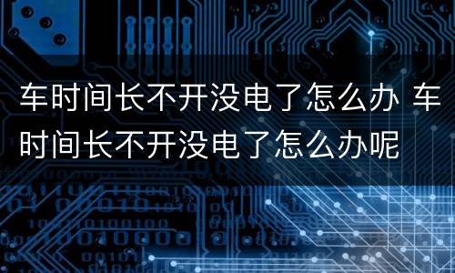 车时间长不开没电了怎么办 车时间长不开没电了怎么办呢