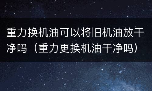 重力换机油可以将旧机油放干净吗（重力更换机油干净吗）