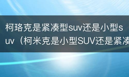 柯珞克是紧凑型suv还是小型suv（柯米克是小型SUV还是紧凑型SUV）