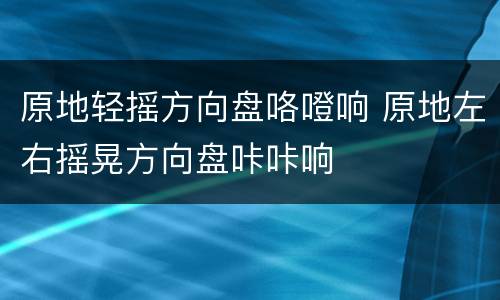 原地轻摇方向盘咯噔响 原地左右摇晃方向盘咔咔响