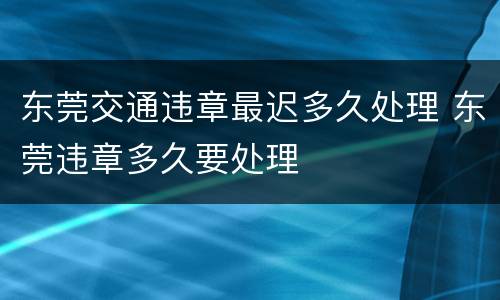 东莞交通违章最迟多久处理 东莞违章多久要处理