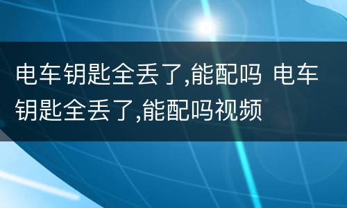 电车钥匙全丢了,能配吗 电车钥匙全丢了,能配吗视频