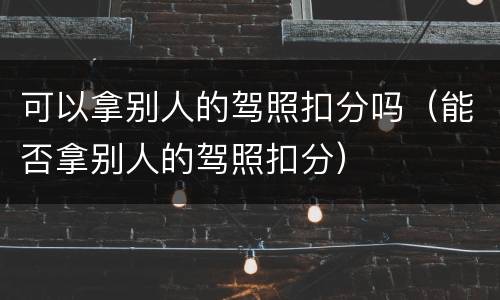 可以拿别人的驾照扣分吗（能否拿别人的驾照扣分）