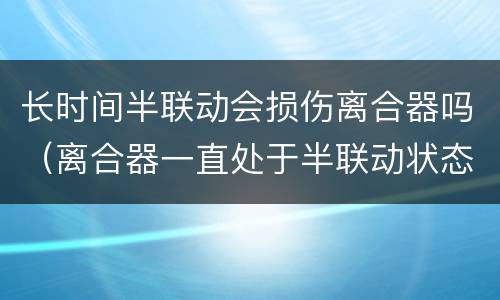 长时间半联动会损伤离合器吗（离合器一直处于半联动状态会怎么样）