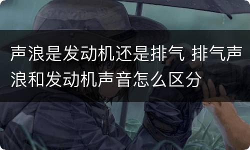 声浪是发动机还是排气 排气声浪和发动机声音怎么区分