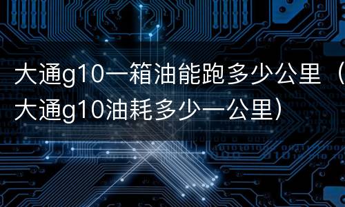 大通g10一箱油能跑多少公里（大通g10油耗多少一公里）