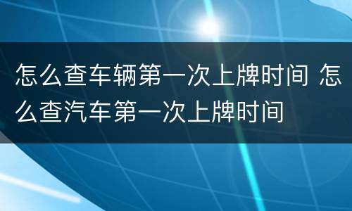 怎么查车辆第一次上牌时间 怎么查汽车第一次上牌时间