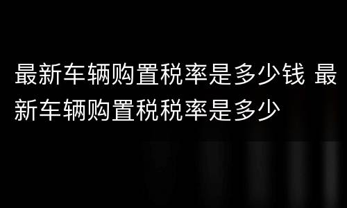 最新车辆购置税率是多少钱 最新车辆购置税税率是多少