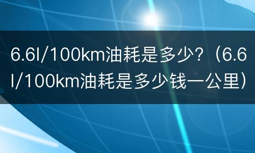 6.6l/100km油耗是多少?（6.6l/100km油耗是多少钱一公里）