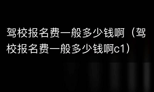 驾校报名费一般多少钱啊（驾校报名费一般多少钱啊c1）