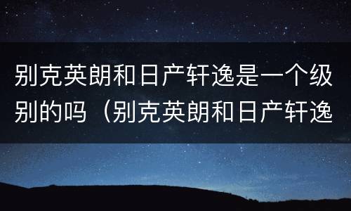 别克英朗和日产轩逸是一个级别的吗（别克英朗和日产轩逸是一个级别的吗视频）