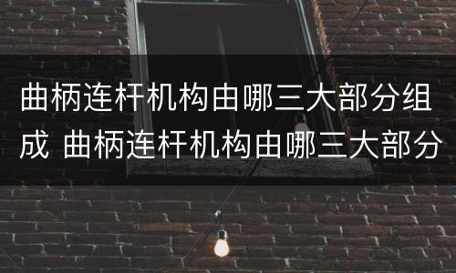 曲柄连杆机构由哪三大部分组成 曲柄连杆机构由哪三大部分组成及其作用