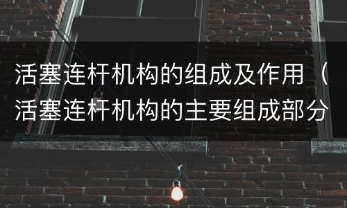 活塞连杆机构的组成及作用（活塞连杆机构的主要组成部分及其作用）