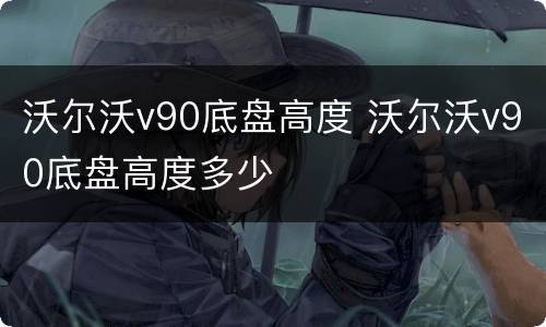 沃尔沃v90底盘高度 沃尔沃v90底盘高度多少