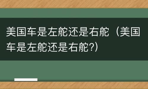 美国车是左舵还是右舵（美国车是左舵还是右舵?）