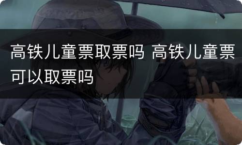 高铁儿童票取票吗 高铁儿童票可以取票吗