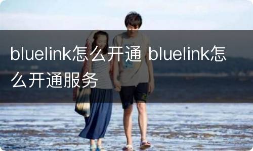 bluelink怎么开通 bluelink怎么开通服务