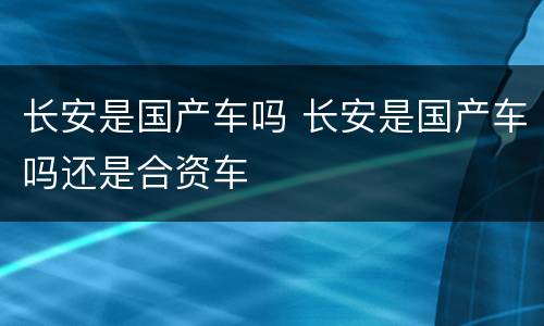 长安是国产车吗 长安是国产车吗还是合资车