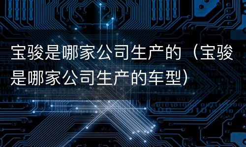 宝骏是哪家公司生产的（宝骏是哪家公司生产的车型）