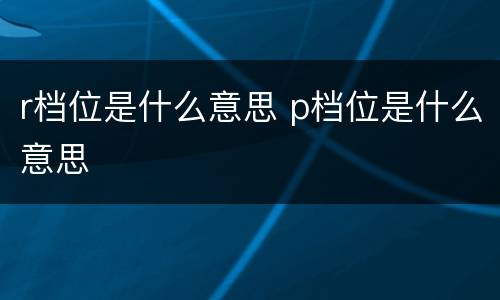 r档位是什么意思 p档位是什么意思