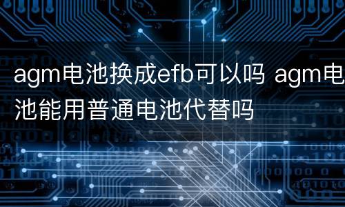 agm电池换成efb可以吗 agm电池能用普通电池代替吗