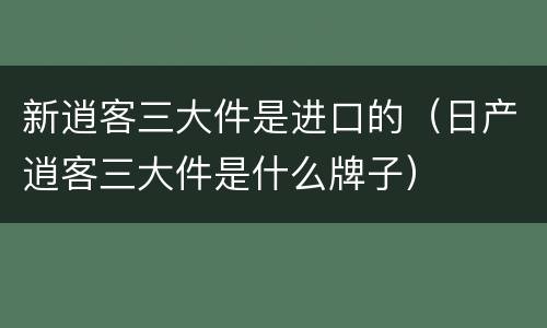 新逍客三大件是进口的（日产逍客三大件是什么牌子）