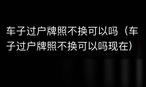 车子过户牌照不换可以吗（车子过户牌照不换可以吗现在）