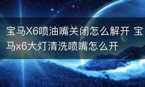 宝马X6喷油嘴关闭怎么解开 宝马x6大灯清洗喷嘴怎么开