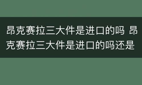 昂克赛拉三大件是进口的吗 昂克赛拉三大件是进口的吗还是国产