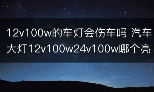 12v100w的车灯会伤车吗 汽车大灯12v100w24v100w哪个亮