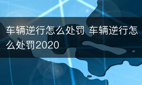 车辆逆行怎么处罚 车辆逆行怎么处罚2020