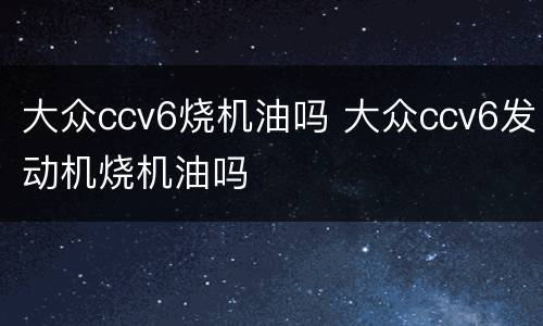 大众ccv6烧机油吗 大众ccv6发动机烧机油吗